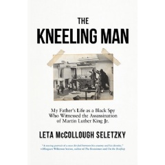 THE KNEELING MAN: MY FATHER’S LIFE AS A BLACK SPY WHO WITNESSED THE ASSASSINATION OF MARTIN LUTHER KING JR. by Leta McCollough Seletzky